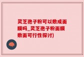 灵芝孢子粉可以敷成面膜吗_灵芝孢子粉面膜敷面可行性探讨)