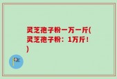 灵芝孢子粉一万一斤(灵芝孢子粉：1万斤！)