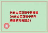 长白山灵芝孢子粉蜂蜜(长白山灵芝孢子粉与蜂蜜的完美组合)