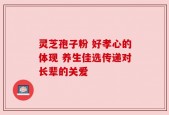 灵芝孢子粉 好孝心的体现 养生佳选传递对长辈的关爱