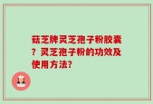 菇芝牌灵芝孢子粉胶囊？灵芝孢子粉的功效及使用方法？