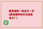 鹿角帽粉一般多少一斤(鹿角帽粉每斤价格是多少？)