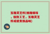 玉雕灵芝杯(精雕细琢，极致工艺，玉雕灵芝杯成就贵族品味)