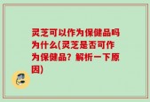 灵芝可以作为保健品吗为什么(灵芝是否可作为保健品？解析一下原因)