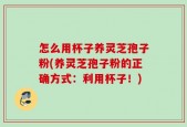 怎么用杯子养灵芝孢子粉(养灵芝孢子粉的正确方式：利用杯子！)