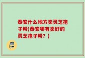 泰安什么地方卖灵芝孢子粉(泰安哪有卖好的灵芝孢子粉？)