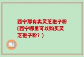 西宁那有卖灵芝孢子粉(西宁哪里可以购买灵芝孢子粉？)