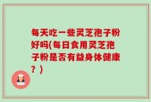 每天吃一些灵芝孢子粉好吗(每日食用灵芝孢子粉是否有益身体健康？)