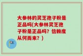 大参林的灵芝孢子粉是正品吗(大参林灵芝孢子粉是正品吗？信赖度从何而来？)
