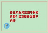 修正药业灵芝孢子粉的价格？灵芝粉什么牌子的好