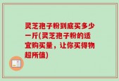灵芝孢子粉到底买多少一斤(灵芝孢子粉的适宜购买量，让你买得物超所值)