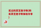 买过的灵芝孢子粉(购买灵芝孢子粉体验分享)