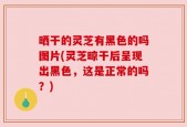 晒干的灵芝有黑色的吗图片(灵芝晾干后呈现出黑色，这是正常的吗？)