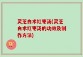 灵芝白术红枣汤(灵芝白术红枣汤的功效及制作方法)