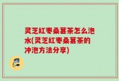 灵芝红枣桑葚茶怎么泡水(灵芝红枣桑葚茶的冲泡方法分享)
