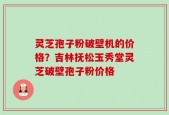 灵芝孢子粉破壁机的价格？吉林抚松玉秀堂灵芝破壁孢子粉价格