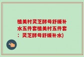 植美村灵芝酵母舒缓补水五件套植美村五件套：灵芝酵母舒缓补水)