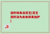 清肝排毒汤灵芝(灵芝清肝汤为身体排毒加护)