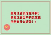 黑龙江省灵芝孢子粉(黑龙江省出产的灵芝孢子粉有什么好处？)