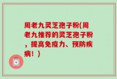 周老九灵芝孢子粉(周老九推荐的灵芝孢子粉，提高免疫力、预防疾病！)