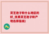 灵芝孢子粉什么地区的好_优质灵芝孢子粉产地选择指南)