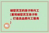 破壁灵芝的孢子粉代工(重现破壁灵芝孢子粉，打造高品质代工服务)