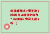 新冠后可以补灵芝孢子粉吗(可以增强免疫力？新冠后补食灵芝孢子粉！)