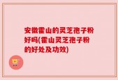 安徽霍山的灵芝孢子粉好吗(霍山灵芝孢子粉的好处及功效)