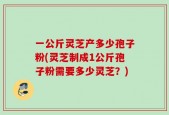 一公斤灵芝产多少孢子粉(灵芝制成1公斤孢子粉需要多少灵芝？)