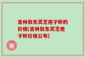 吉林敖东灵芝孢子粉的价格(吉林敖东灵芝孢子粉价格公布)