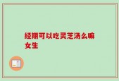 经期可以吃灵芝汤么嘛女生
