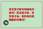 灵芝孢子粉对哮喘有作用吗？灵芝孢子粉、灵芝孢子油，真的有抗癌细胞的效果吗？