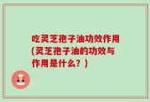吃灵芝孢子油功效作用(灵芝孢子油的功效与作用是什么？)