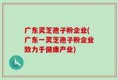 广东灵芝孢子粉企业(广东一灵芝孢子粉企业致力于健康产业)