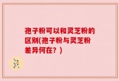 孢子粉可以和灵芝粉的区别(孢子粉与灵芝粉差异何在？)