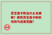 灵芝孢子粉治什么毛病呢？探究灵芝孢子粉的功效与适用范围？