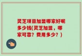 灵芝项目加盟哪家好呢多少钱(灵芝加盟，哪家可靠？费用多少？)