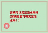 肾病可以灵芝泡水喝吗(肾病患者可喝灵芝泡水吗？)