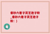 香砂六君子灵芝孢子粉_香砂六君子灵芝孢子粉：)