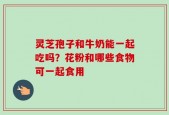 灵芝孢子和牛奶能一起吃吗？花粉和哪些食物可一起食用