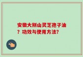 安徽大别山灵芝孢子油？功效与使用方法？