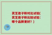 灵芝孢子粉对比试验(灵芝孢子粉比较试验：哪个品牌更好？)