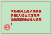 大桂山灵芝孢子油胶囊价格(大桂山灵芝孢子油胶囊商城价格大调整)