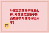 叶芝堂灵芝孢子粉怎么样_叶芝堂灵芝孢子粉品质评价与使用体验分享)