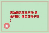黑油便灵芝孢子粉(黑色利器：便灵芝孢子粉)