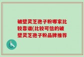 破壁灵芝孢子粉哪家比较靠谱(比较可信的破壁灵芝孢子粉品牌推荐