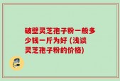 破壁灵芝孢子粉一般多少钱一斤为好 (浅谈灵芝孢子粉的价格)