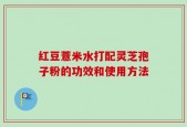 红豆薏米水打配灵芝孢子粉的功效和使用方法