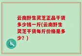 云南野生灵芝正品干货多少钱一斤(云南野生灵芝干货每斤价格是多少？)