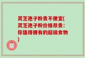 灵芝孢子粉贵不便宜(灵芝孢子粉价格昂贵：你值得拥有的超级食物)